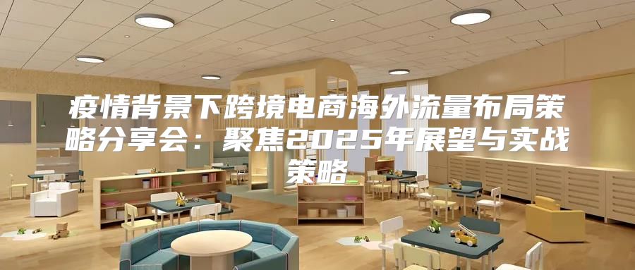 疫情背景下跨境电商海外流量布局策略分享会：聚焦2025年展望与实战策略