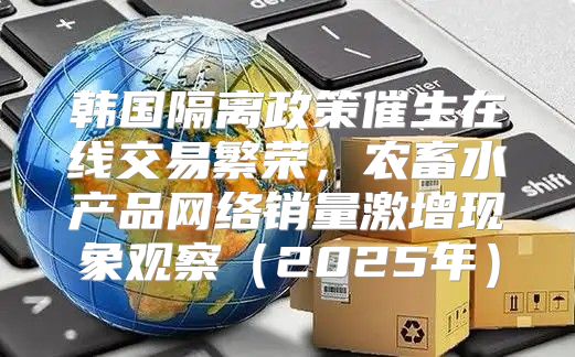 韩国隔离政策催生在线交易繁荣，农畜水产品网络销量激增现象观察2025年