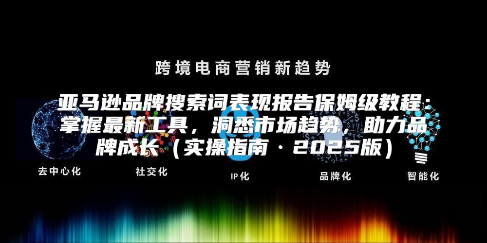 亚马逊品牌搜索词表现报告保姆级教程：掌握最新工具，洞悉市场趋势，助力品牌成长实操指南·2025版