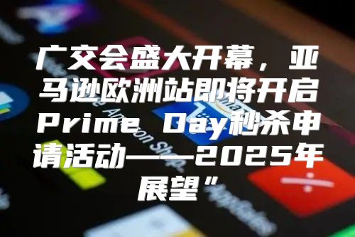 广交会盛大开幕，亚马逊欧洲站即将开启Prime Day秒杀申请活动——2025年展望”
