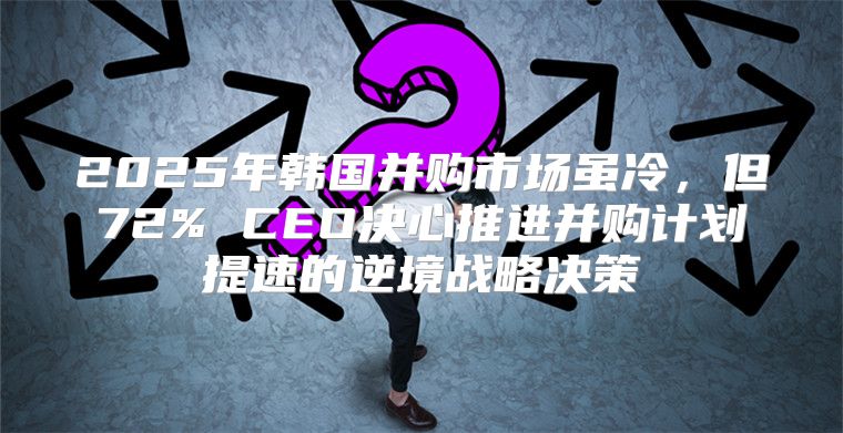 2025年韩国并购市场虽冷，但72% CEO决心推进并购计划提速的逆境战略决策