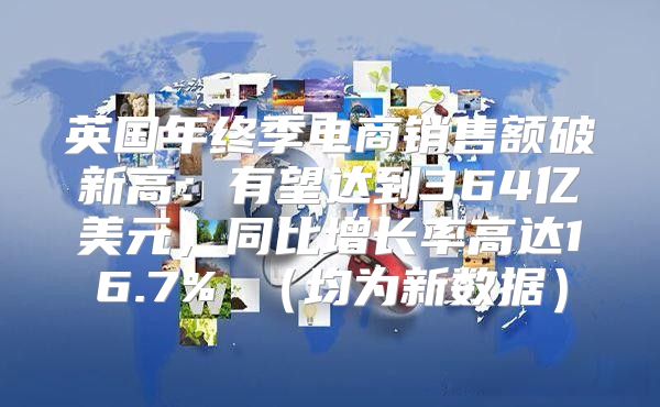英国年终季电商销售额破新高：有望达到364亿美元，同比增长率高达16.7% 均为新数据