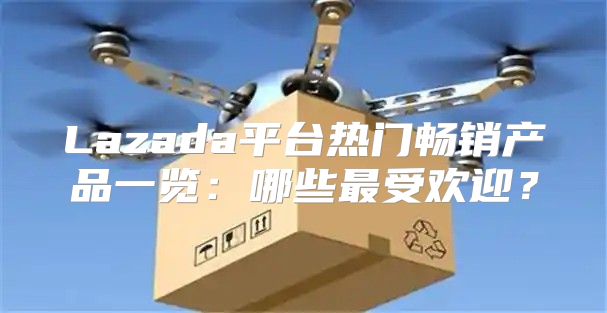 Lazada平台热门畅销产品一览：哪些最受欢迎？