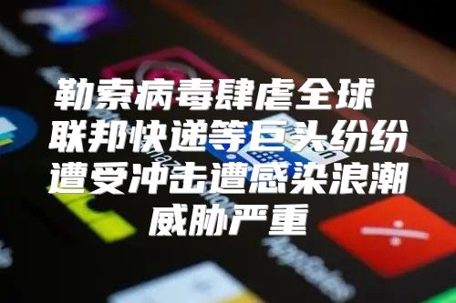 勒索病毒肆虐全球 联邦快递等巨头纷纷遭受冲击遭感染浪潮威胁严重
