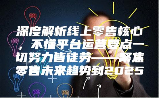 深度解析线上零售核心，不懂平台运营要点一切努力皆徒劳——聚焦零售未来趋势到2025