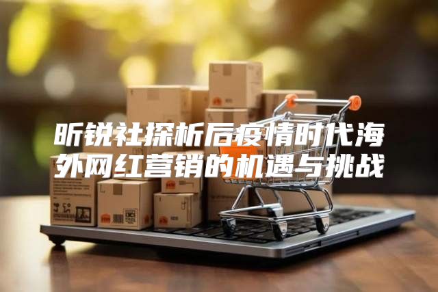 昕锐社探析后疫情时代海外网红营销的机遇与挑战