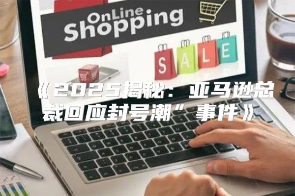 2025揭秘：亚马逊总裁回应封号潮”事件