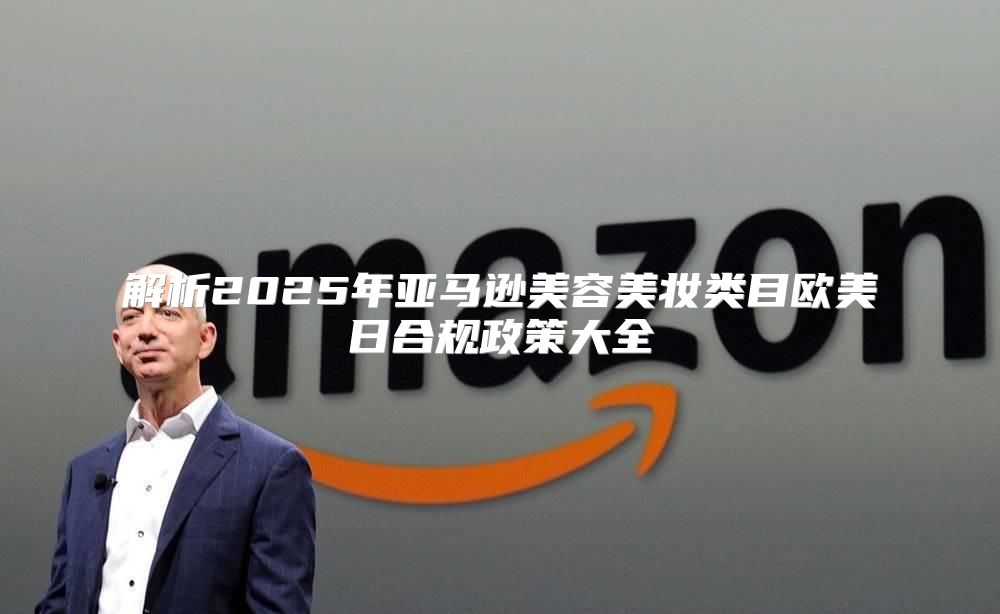 解析2025年亚马逊美容美妆类目欧美日合规政策大全