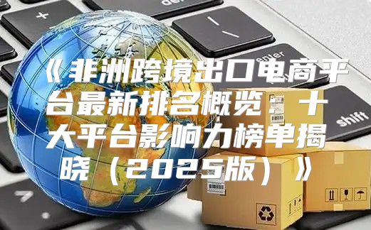 非洲跨境出口电商平台最新排名概览：十大平台影响力榜单揭晓2025版