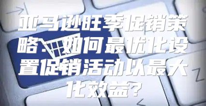 亚马逊旺季促销策略：如何最优化设置促销活动以最大化效益？