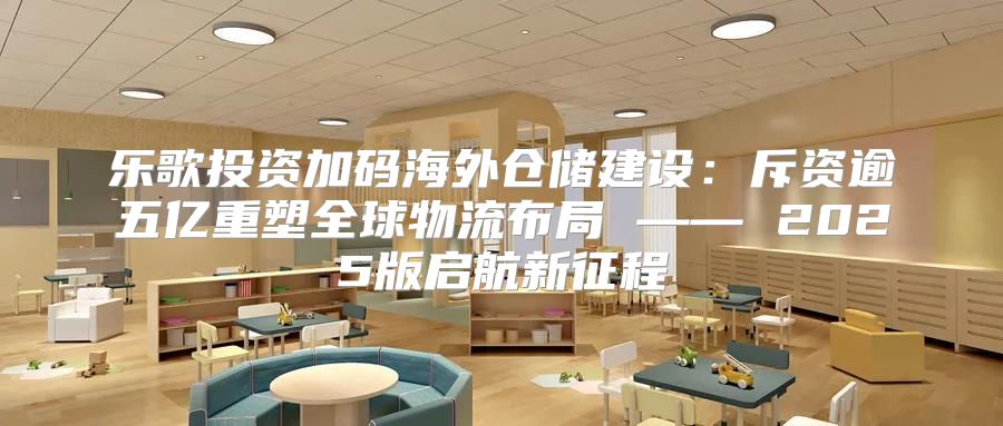 乐歌投资加码海外仓储建设：斥资逾五亿重塑全球物流布局 —— 2025版启航新征程