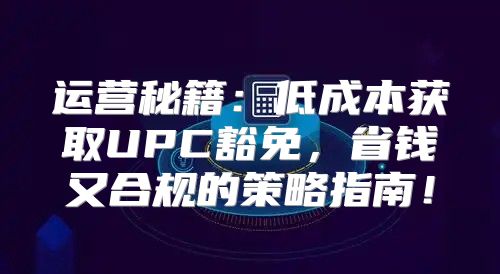 运营秘籍：低成本获取UPC豁免，省钱又合规的策略指南！