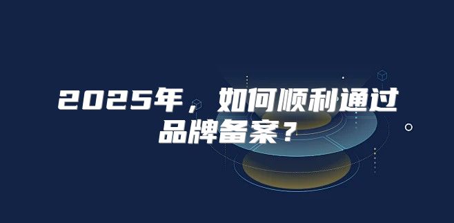 2025年，如何顺利通过品牌备案？