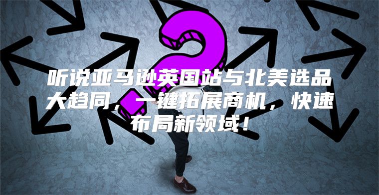 听说亚马逊英国站与北美选品大趋同，一键拓展商机，快速布局新领域！