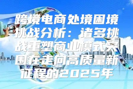 跨境电商处境困境挑战分析：诸多挑战重塑商业模式突围在走向高质量新征程的2025年