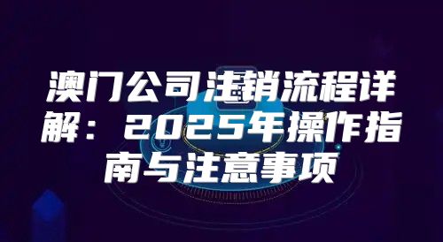 澳门公司注销流程详解：2025年操作指南与注意事项