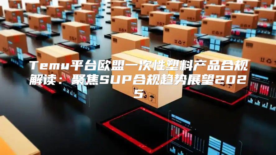 Temu平台欧盟一次性塑料产品合规解读：聚焦SUP合规趋势展望2025