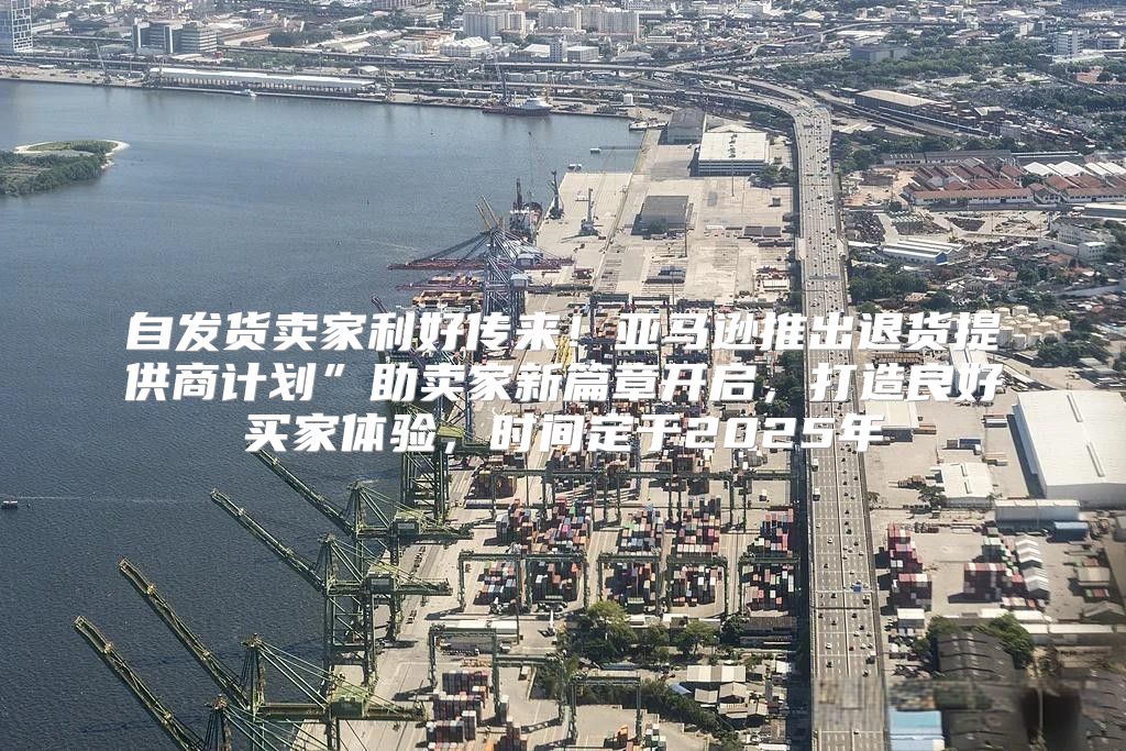 自发货卖家利好传来！亚马逊推出退货提供商计划”助卖家新篇章开启，打造良好买家体验，时间定于2025年