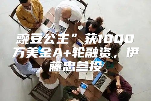 豌豆公主”获1000万美金A+轮融资，伊藤忠参投