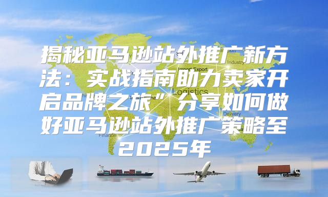 揭秘亚马逊站外推广新方法：实战指南助力卖家开启品牌之旅”分享如何做好亚马逊站外推广策略至2025年