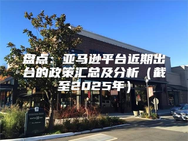 盘点：亚马逊平台近期出台的政策汇总及分析截至2025年