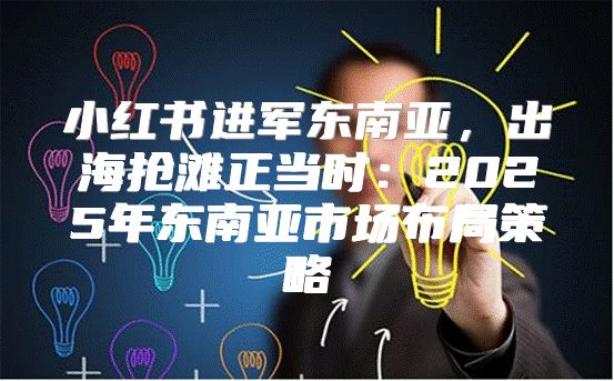 小红书进军东南亚，出海抢滩正当时：2025年东南亚市场布局策略