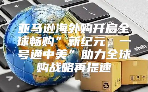 亚马逊海外购开启全球畅购”新纪元，一号通中美”助力全球购战略再提速