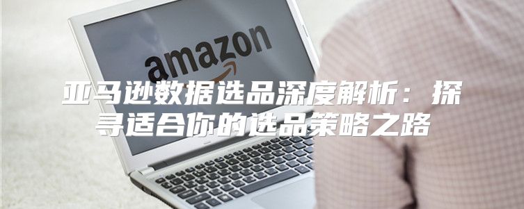 亚马逊数据选品深度解析：探寻适合你的选品策略之路