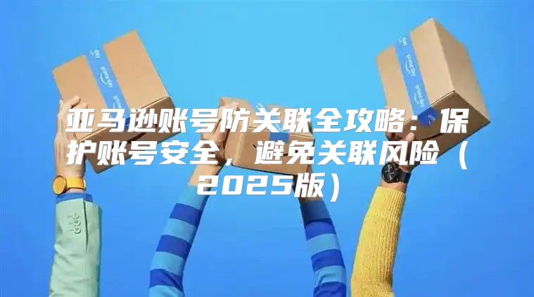 亚马逊账号防关联全攻略：保护账号安全，避免关联风险2025版