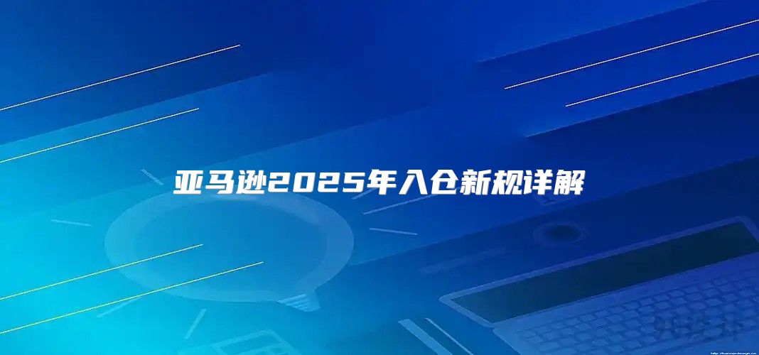 亚马逊2025年入仓新规详解