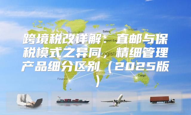 跨境税改详解：直邮与保税模式之异同，精细管理产品细分区别2025版