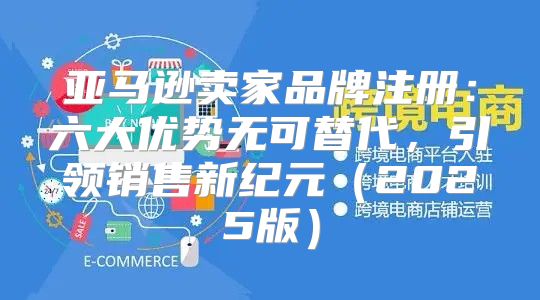 亚马逊卖家品牌注册：六大优势无可替代，引领销售新纪元2025版