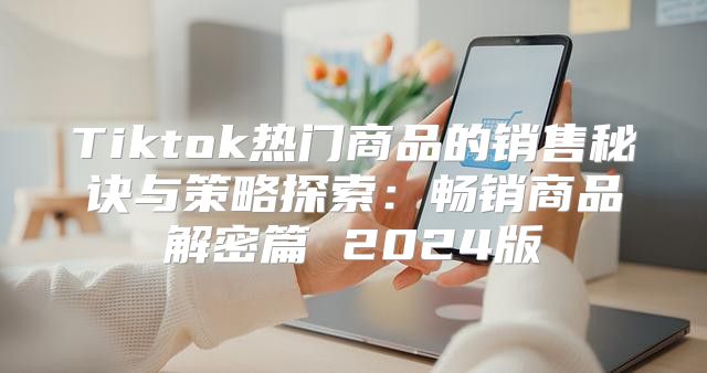 Tiktok热门商品的销售秘诀与策略探索：畅销商品解密篇 2025版