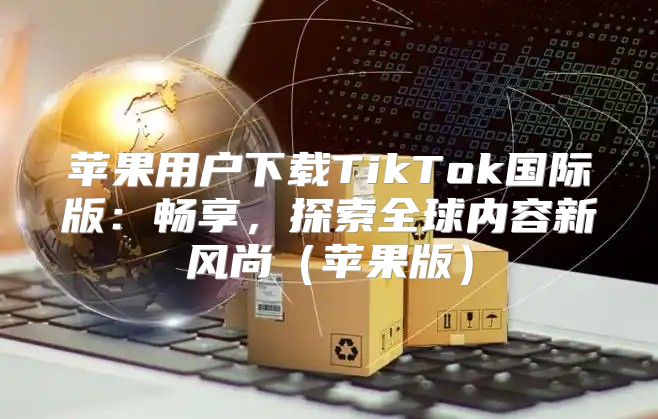 苹果用户下载TikTok国际版：畅享，探索全球内容新风尚苹果版