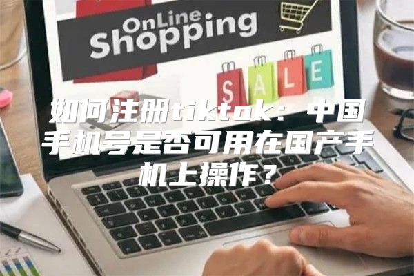 如何注册tiktok：中国手机号是否可用在国产手机上操作？