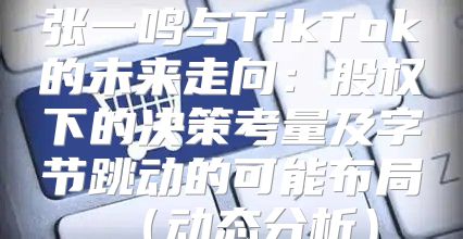 张一鸣与TikTok的未来走向：股权下的决策考量及字节跳动的可能布局动态分析
