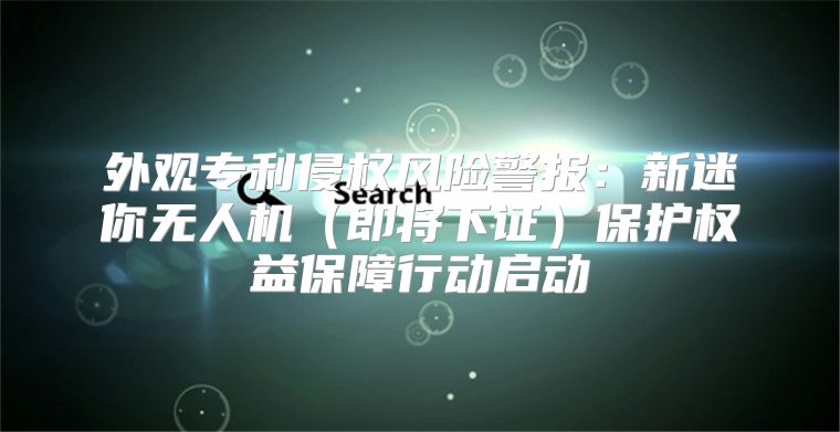 外观专利侵权风险警报：新迷你无人机即将下证保护权益保障行动启动