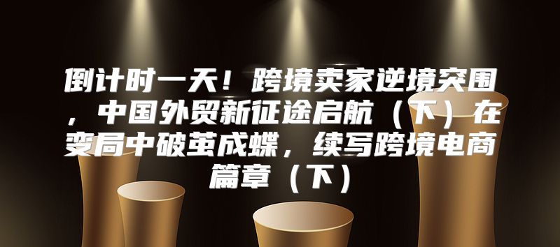 倒计时一天！跨境卖家逆境突围，中国外贸新征途启航下在变局中破茧成蝶，续写跨境电商篇章下