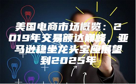 美国电商市场概览：2019年交易额达巅峰，亚马逊稳坐龙头宝座展望到2025年
