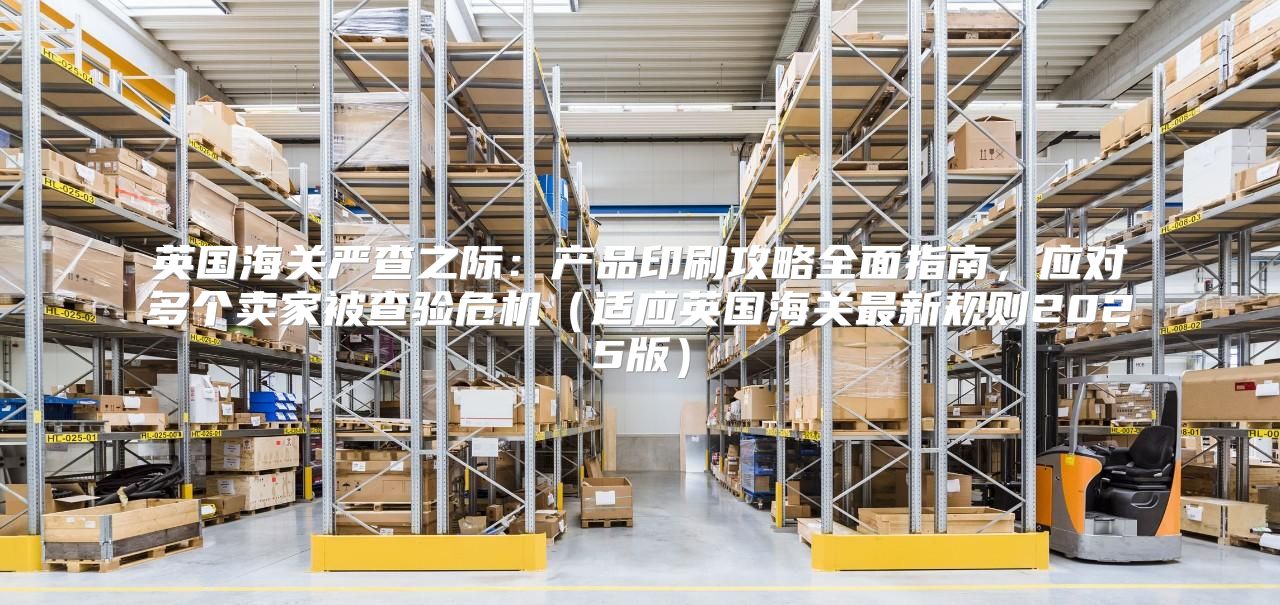 英国海关严查之际：产品印刷攻略全面指南，应对多个卖家被查验危机适应英国海关最新规则2025版