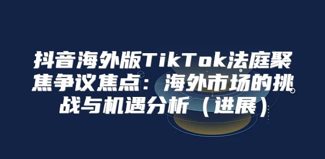 抖音海外版TikTok法庭聚焦争议焦点：海外市场的挑战与机遇分析进展