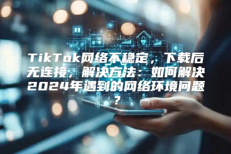 TikTok网络不稳定，下载后无连接，解决方法：如何解决2025年遇到的网络环境问题？