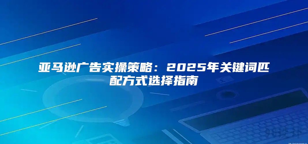 亚马逊广告实操策略：2025年关键词匹配方式选择指南