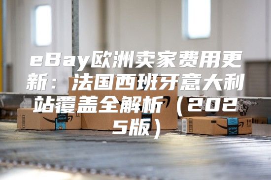 eBay欧洲卖家费用更新：法国西班牙意大利站覆盖全解析2025版