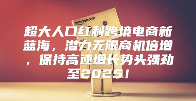 超大人口红利跨境电商新蓝海，潜力无限商机倍增，保持高速增长势头强劲至2025！