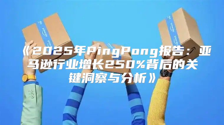 2025年PingPong报告：亚马逊行业增长250%背后的关键洞察与分析