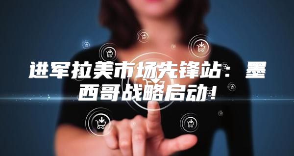 进军拉美市场先锋站：墨西哥战略启动！