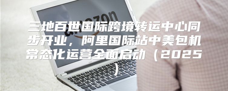 三地百世国际跨境转运中心同步开业，阿里国际站中美包机常态化运营全面启动2025