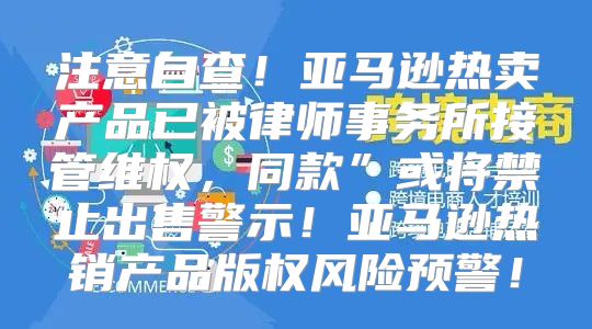 注意自查！亚马逊热卖产品已被律师事务所接管维权，同款”或将禁止出售警示！亚马逊热销产品版权风险预警！