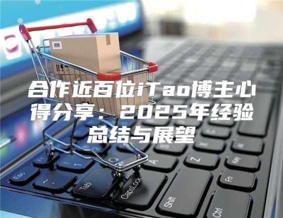 合作近百位iTao博主心得分享：2025年经验总结与展望